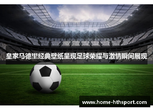 皇家马德里经典壁纸呈现足球荣耀与激情瞬间展现